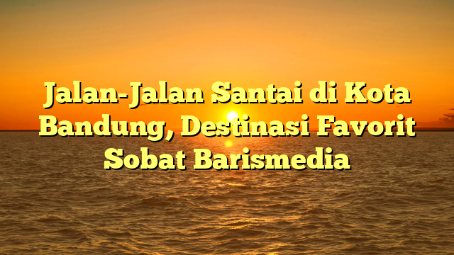 Jalan-Jalan Santai di Kota Bandung, Destinasi Favorit Sobat Barismedia