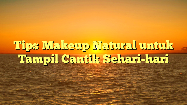 Tips Makeup Natural untuk Tampil Cantik Sehari-hari