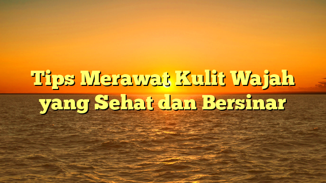 Tips Merawat Kulit Wajah yang Sehat dan Bersinar